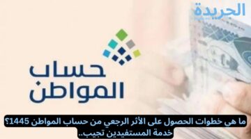 ما هي خطوات الحصول على الأثر الرجعي من حساب المواطن 1445؟ خدمة المستفيدين تجيب