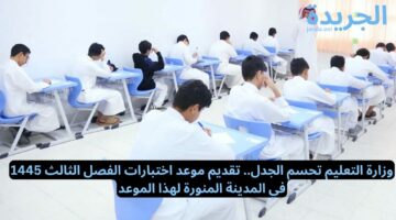 وزارة التعليم تحسم الجدل.. تقديم موعد اختبارات الفصل الثالث 1445 في المدينة المنورة لهذا الموعد