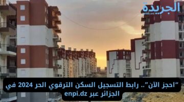 “احجز الآن”.. رابط التسجيل السكن الترقوي الحر 2024 في الجزائر عبر enpi.dz