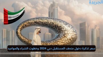 سعر تذكرة دخول متحف المستقبل دبي 2024 وخطوت الشراء والمواعيد