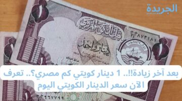 بعد آخر زيادة!!.. 1 دينار كويتي كم مصري؟.. تعرف الآن سعر الدينار الكويتي اليوم