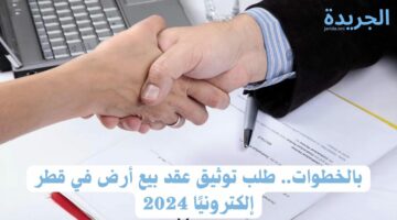 بالخطوات.. طلب توثيق عقد بيع أرض في قطر إلكترونيًا 2024