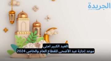 العيد الكبير امتى.. موعد إجازة عيد الأضحى للقطاع العام والخاص 2024