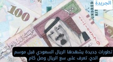 تطورات جديدة يشهدها الريال السعودي قبل موسم الحج.. تعرف على سعر الريال وصل كام