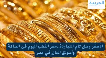 الأصفر وصل كام النهاردة.. سعر الذهب اليوم في الصاغة وأسواق المال في مصر