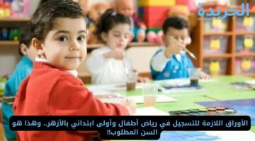 الأوراق اللازمة للتسجيل في رياض أطفال وأولى ابتدائي بالأزهر.. وهذا هو السن المطلوب!!