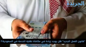 “قانون العمل الجديد” هل يوجد زيادة في مكافأة نهاية الخدمة في السعودية؟!