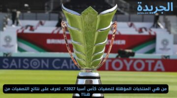 من هي المنتخبات المؤهلة لتصفيات كأس آسيا 2027؟.. تعرف على نتائج التصفيات من هنا!!