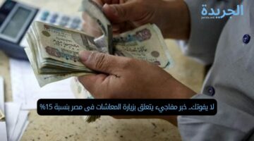 لا يفوتك.. خبر مفاجيء يتعلق بزيارة المعاشات فى مصر بنسبة 15%