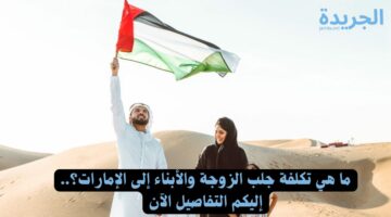 ما هي تكلفة جلب الزوجة والأبناء إلى الإمارات؟.. إليكم التفاصيل الآن