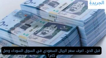 قبل الحج.. اعرف سعر الريال السعودي في السوق السوداء وصل كام؟