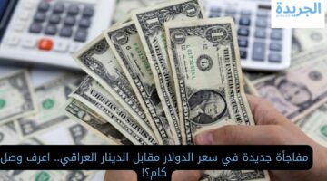 مفاجأة جديدة في سعر الدولار مقابل الدينار العراقي.. اعرف وصل كام؟!