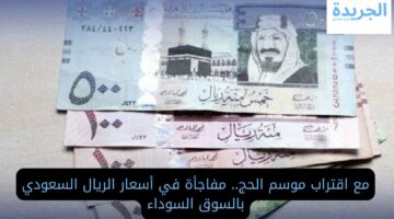 مع اقتراب موسم الحج.. مفاجأة في أسعار الريال السعودي بالسوق السوداء