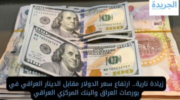 زيادة نارية.. ارتفاع سعر الدولار مقابل الدينار العراقي في بورصات العراق والبنك المركزي العراقي