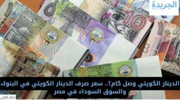 وصل كام؟.. سعر صرف الدينار الكويتي في البنوك والسوق السوداء في مصر