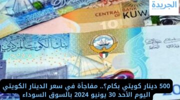 500 دينار كويتي بكام؟.. مفاجأة في سعر الدينار الكويتي اليوم الأحد 30 يونيو 2024 بالسوق السوداء